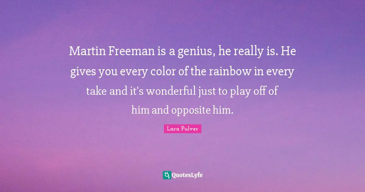 Martin Freeman is a genius, he really is. He gives you every color of the rainbow in every take and it's wonderful just to play off of him and opposite him.