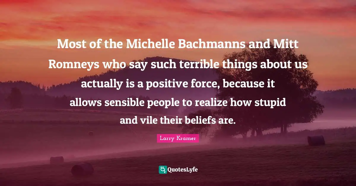 Most of the Michelle Bachmanns and Mitt Romneys who say such terrible things about us actually is a positive force, because it allows sensible people to realize how stupid and vile their beliefs are.