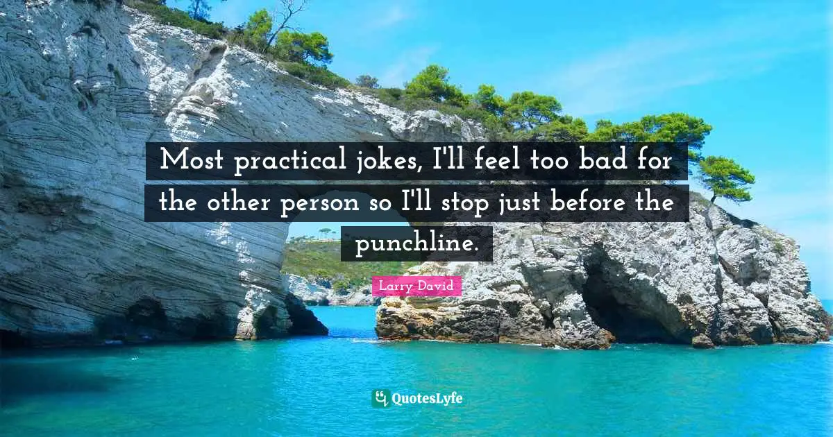 Most practical jokes, I'll feel too bad for the other person so I'll stop just before the punchline.