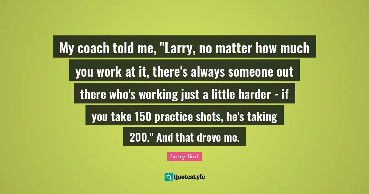 Shots Quotes: "My coach told me, "Larry, no matter how much you work at it, there's always someone out there who's working just a little harder - if you take 150 practice shots, he's taking 200." And that drove me."