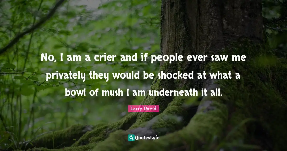 No, I am a crier and if people ever saw me privately they would be shocked at what a bowl of mush I am underneath it all.