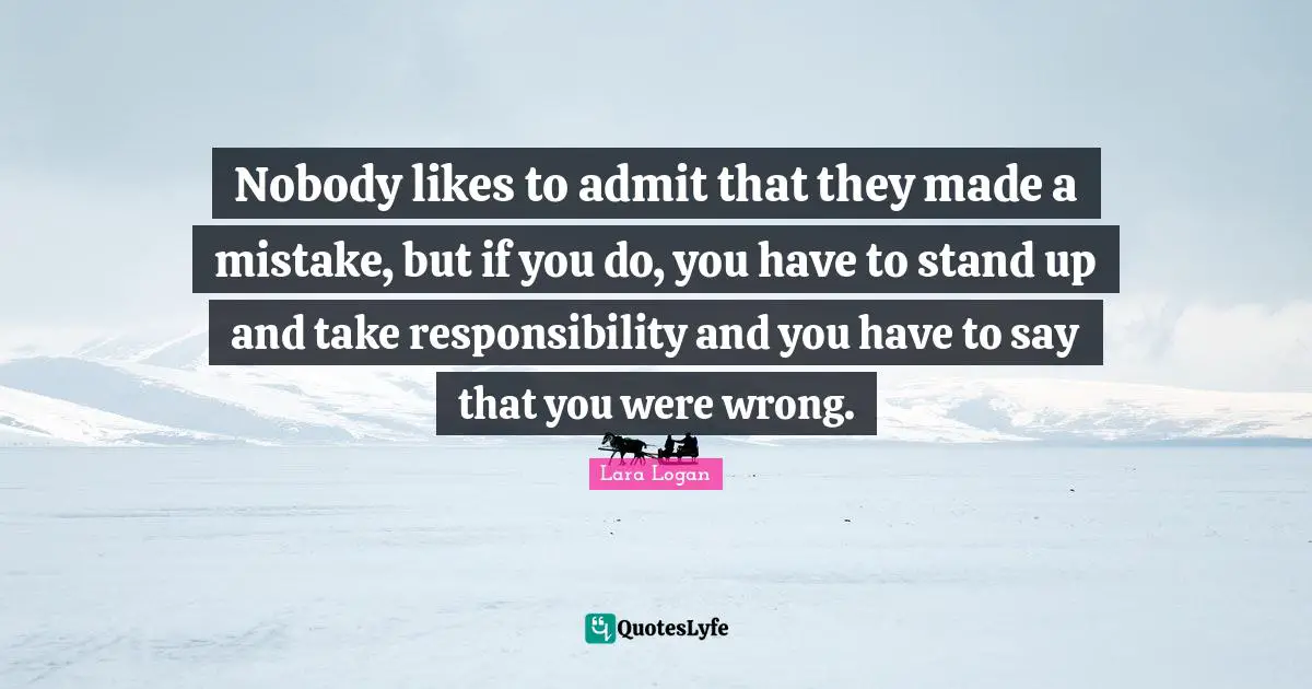 Nobody likes to admit that they made a mistake, but if you do, you have to stand up and take responsibility and you have to say that you were wrong.