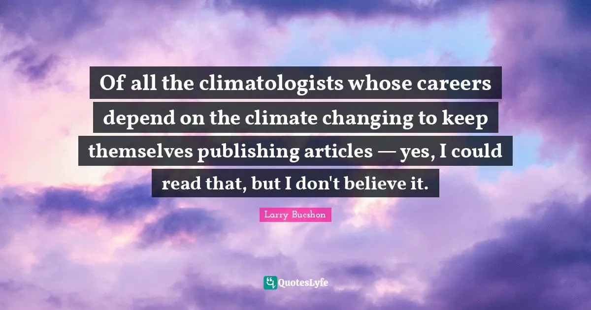 Of all the climatologists whose careers depend on the climate changing to keep themselves publishing articles — yes, I could read that, but I don't believe it.