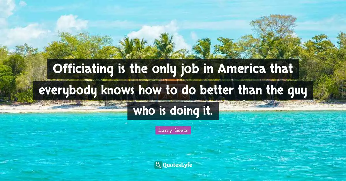 Officiating is the only job in America that everybody knows how to do better than the guy who is doing it.