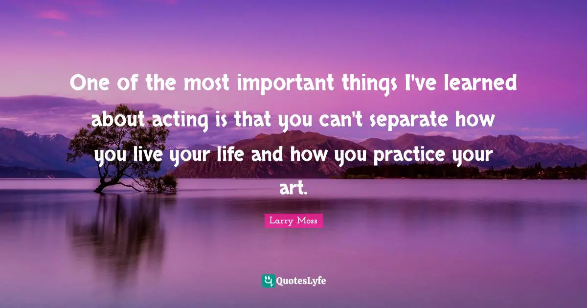 One of the most important things I've learned about acting is that you can't separate how you live your life and how you practice your art.