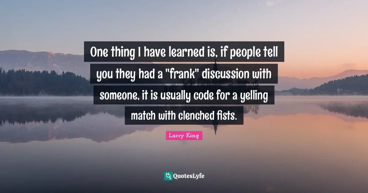 One thing I have learned is, if people tell you they had a "frank" discussion with someone, it is usually code for a yelling match with clenched fists.