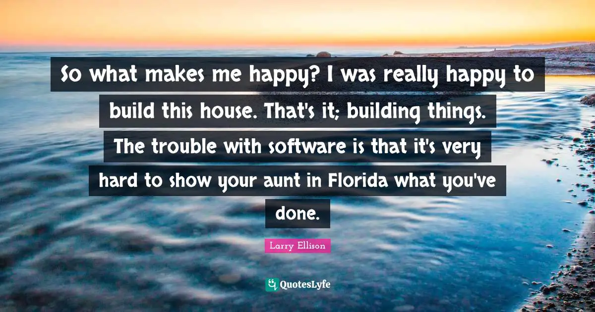So what makes me happy? I was really happy to build this house. That's it; building things. The trouble with software is that it's very hard to show your aunt in Florida what you've done.