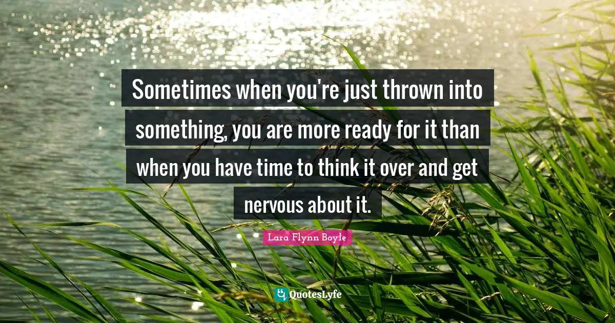Sometimes when you're just thrown into something, you are more ready for it than when you have time to think it over and get nervous about it.