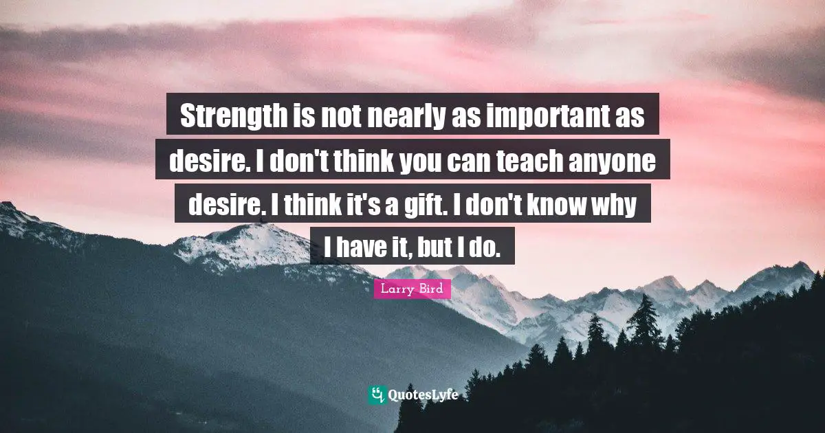 Strength is not nearly as important as desire. I don't think you can teach anyone desire. I think it's a gift. I don't know why I have it, but I do.