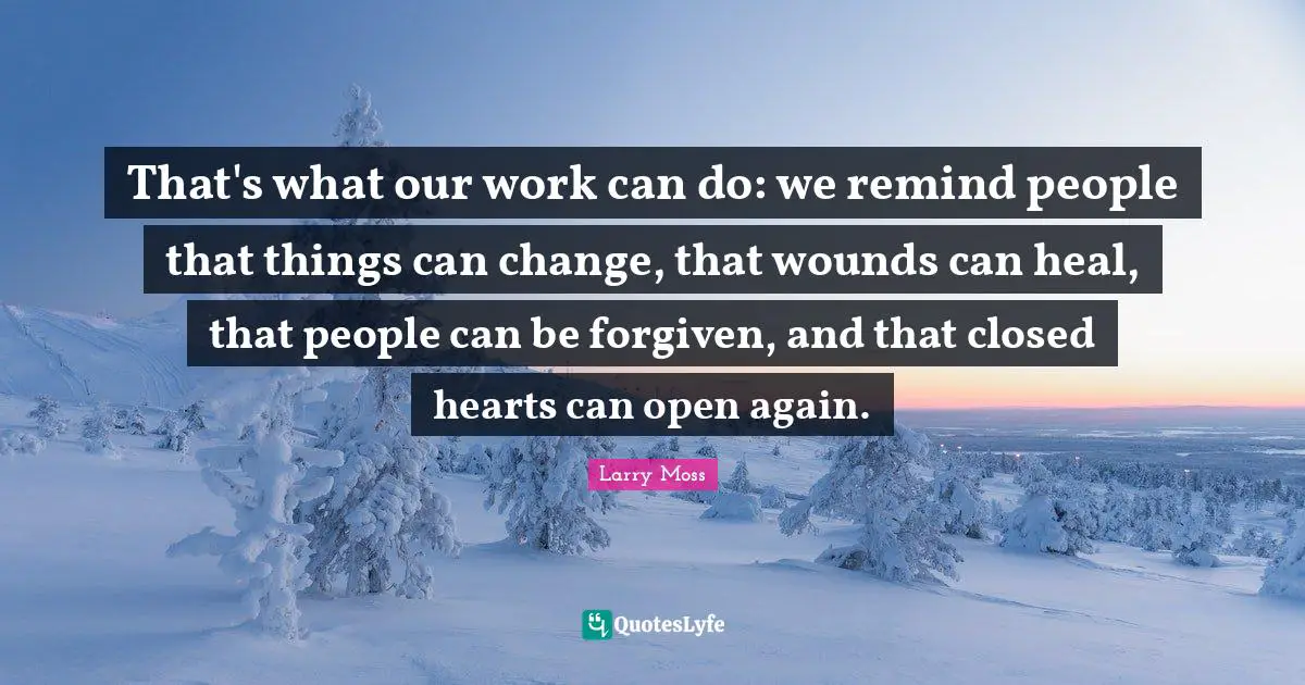 That's what our work can do: we remind people that things can change, that wounds can heal, that people can be forgiven, and that closed hearts can open again.