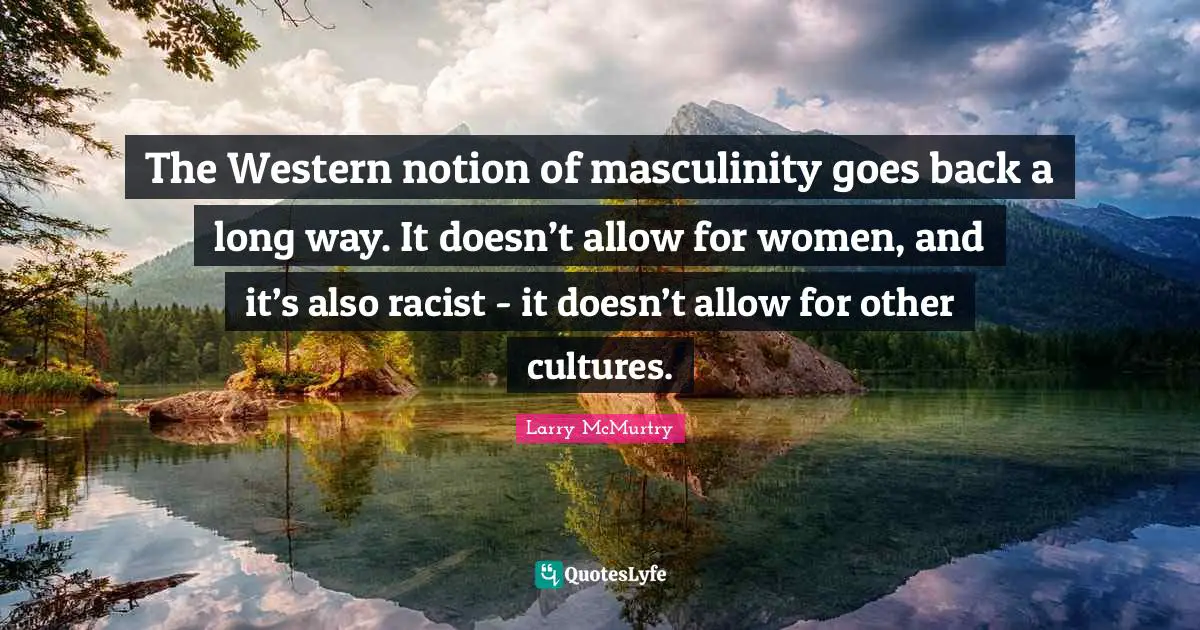 The Western notion of masculinity goes back a long way. It doesn’t allow for women, and it’s also racist - it doesn’t allow for other cultures.