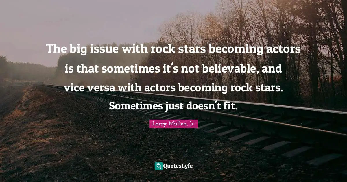 The big issue with rock stars becoming actors is that sometimes it's not believable, and vice versa with actors becoming rock stars. Sometimes just doesn't fit.