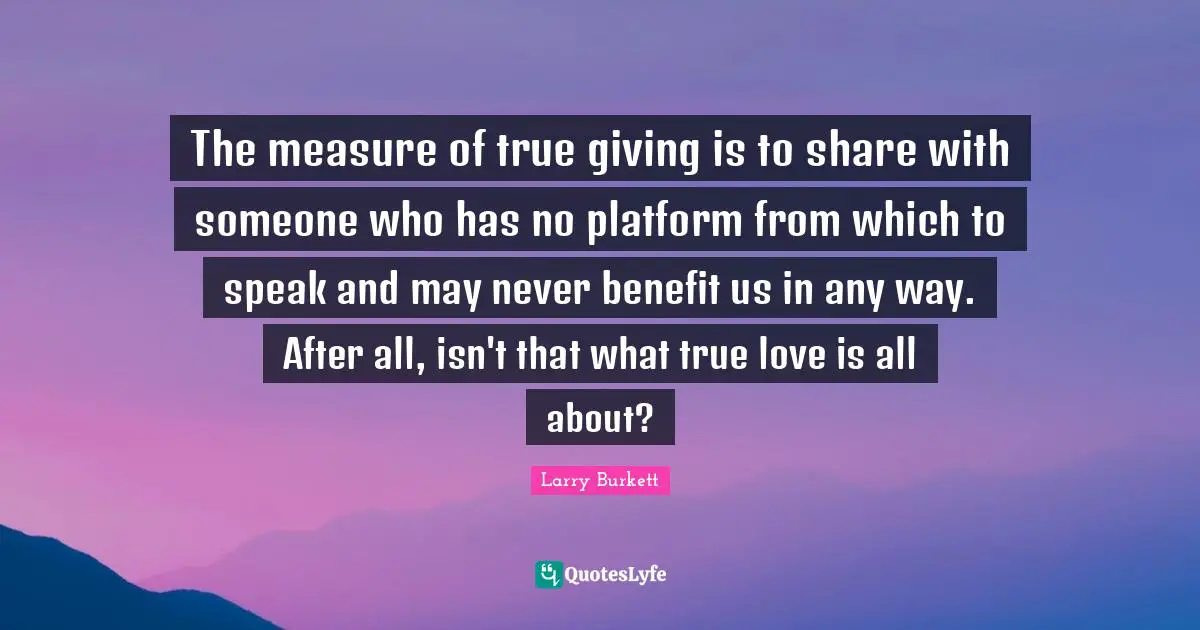 The measure of true giving is to share with someone who has no platform from which to speak and may never benefit us in any way. After all, isn't that what true love is all about?
