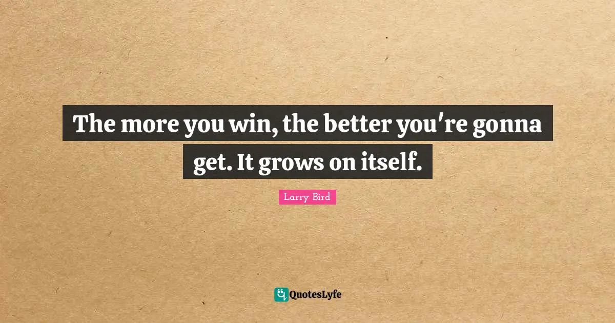 The more you win, the better you're gonna get. It grows on itself.