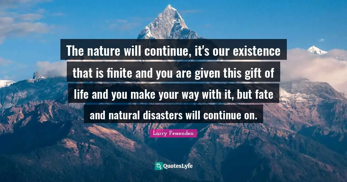 The nature will continue, it's our existence that is finite and you are given this gift of life and you make your way with it, but fate and natural disasters will continue on.