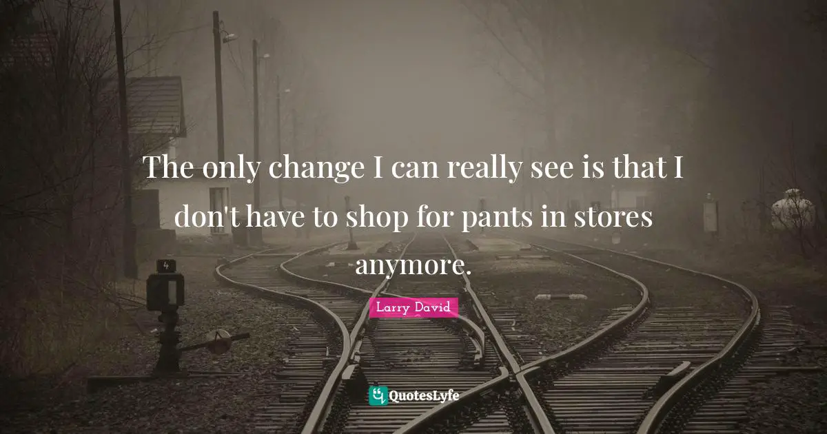 The only change I can really see is that I don't have to shop for pants in stores anymore.