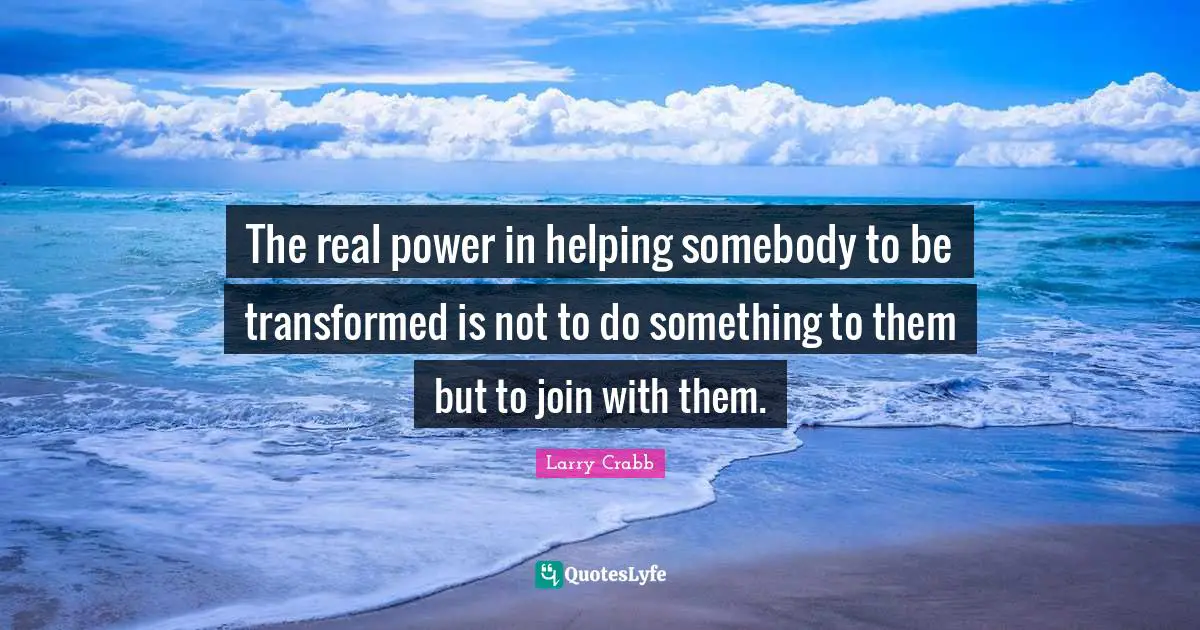 Larry Crabb Quotes: "The real power in helping somebody to be transformed is not to do something to them but to join with them."
