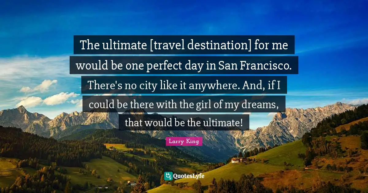 The ultimate [travel destination] for me would be one perfect day in San Francisco. There's no city like it anywhere. And, if I could be there with the girl of my dreams, that would be the ultimate!