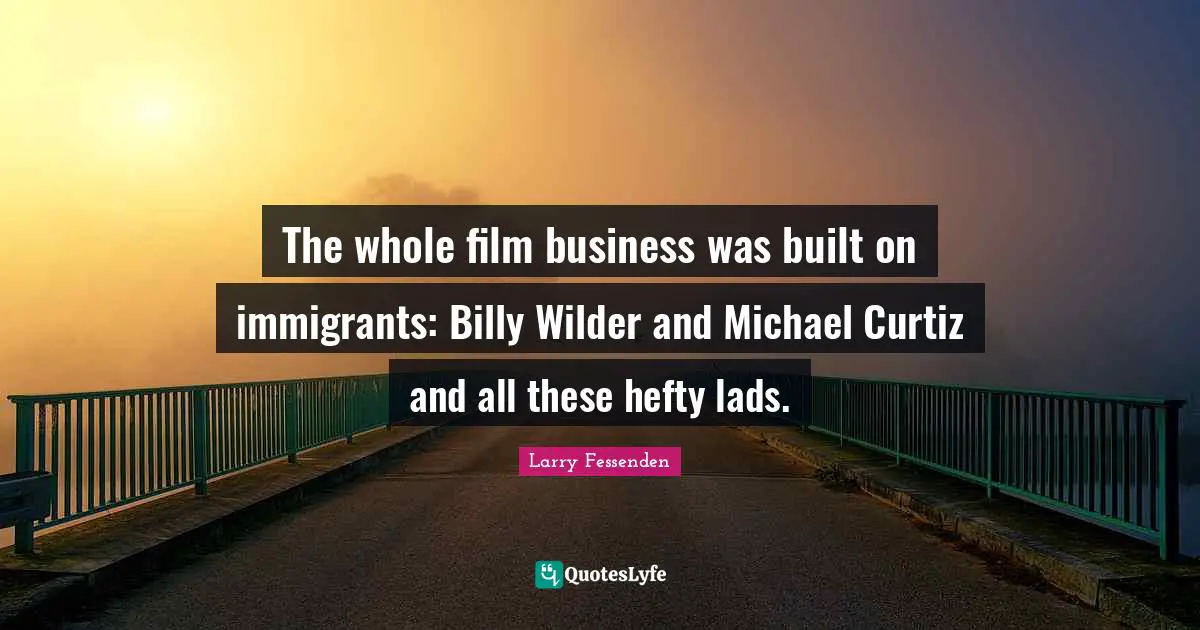 The whole film business was built on immigrants: Billy Wilder and Michael Curtiz and all these hefty lads.
