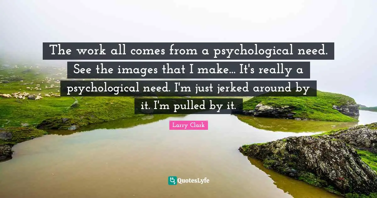 The work all comes from a psychological need. See the images that I make... It's really a psychological need. I'm just jerked around by it. I'm pulled by it.