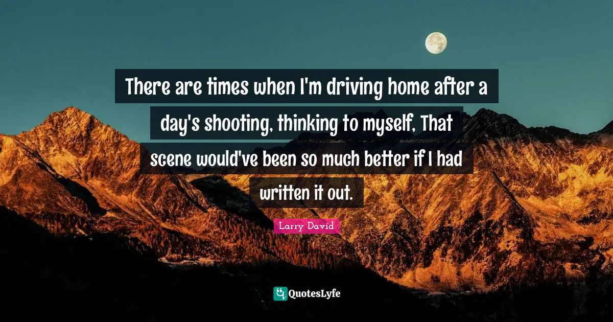 There are times when I'm driving home after a day's shooting, thinking to myself, That scene would've been so much better if I had written it out.