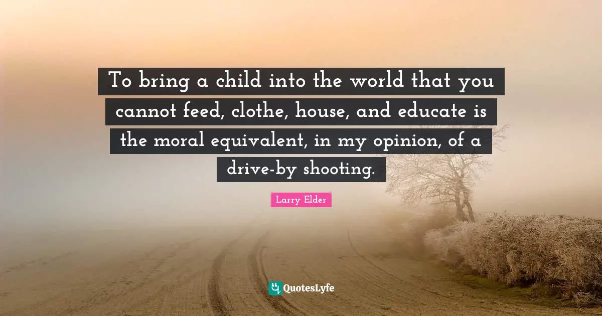 To bring a child into the world that you cannot feed, clothe, house, and educate is the moral equivalent, in my opinion, of a drive-by shooting.