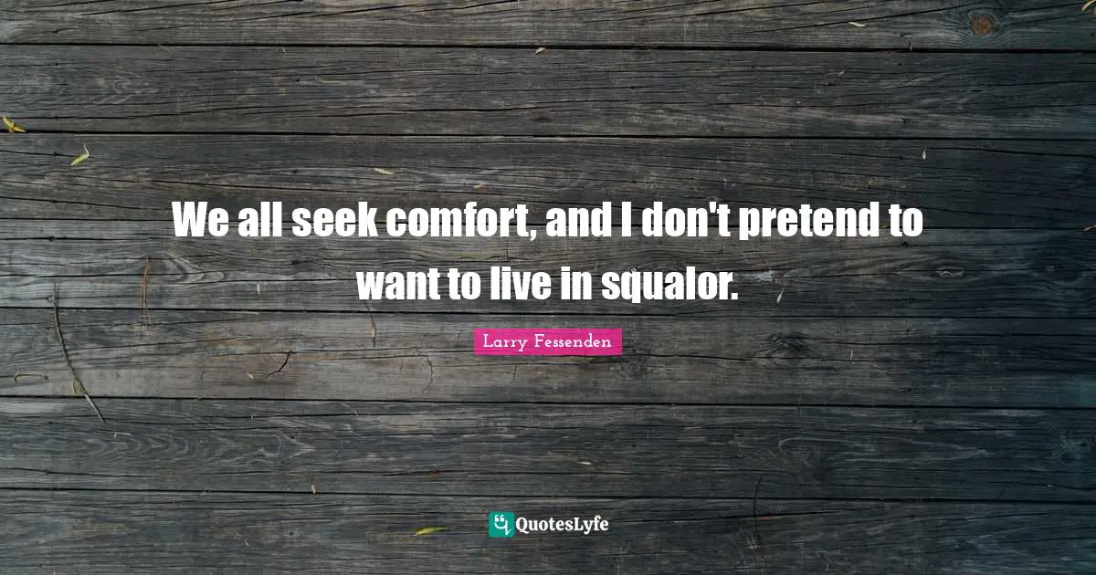 We all seek comfort, and I don't pretend to want to live in squalor.
