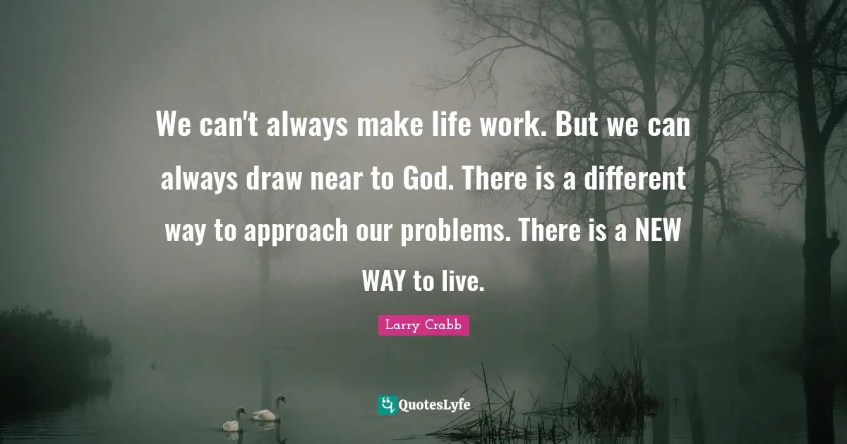 Larry Crabb Quotes: "We can't always make life work. But we can always draw near to God. There is a different way to approach our problems. There is a NEW WAY to live."