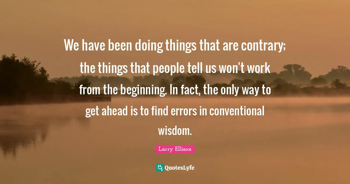 We have been doing things that are contrary; the things that people tell us won't work from the beginning. In fact, the only way to get ahead is to find errors in conventional wisdom.