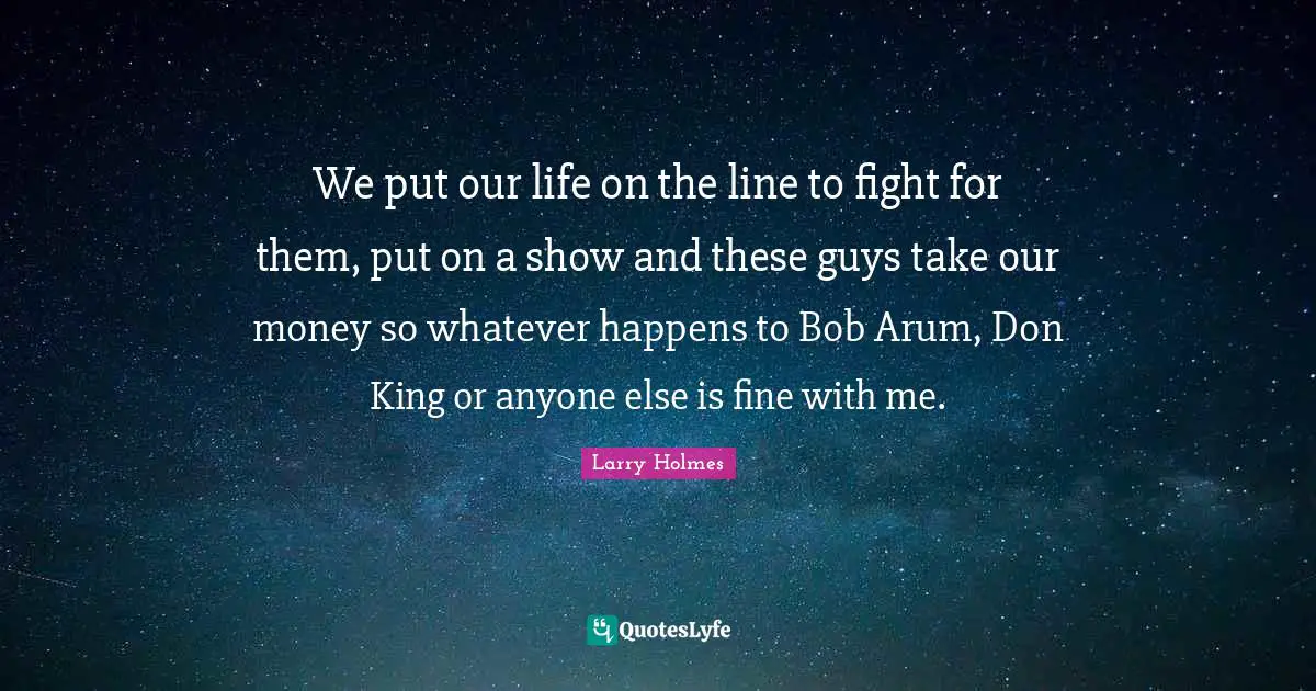 Larry Holmes Quotes: "We put our life on the line to fight for them, put on a show and these guys take our money so whatever happens to Bob Arum, Don King or anyone else is fine with me."