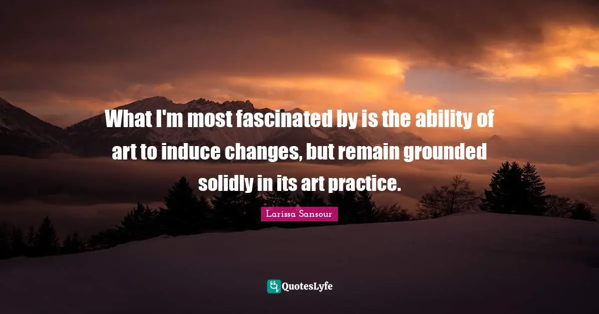 What I'm most fascinated by is the ability of art to induce changes, but remain grounded solidly in its art practice.