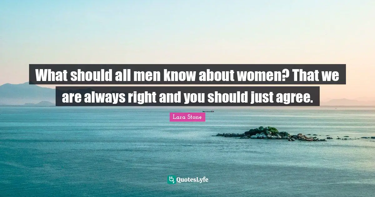 What should all men know about women? That we are always right and you should just agree.