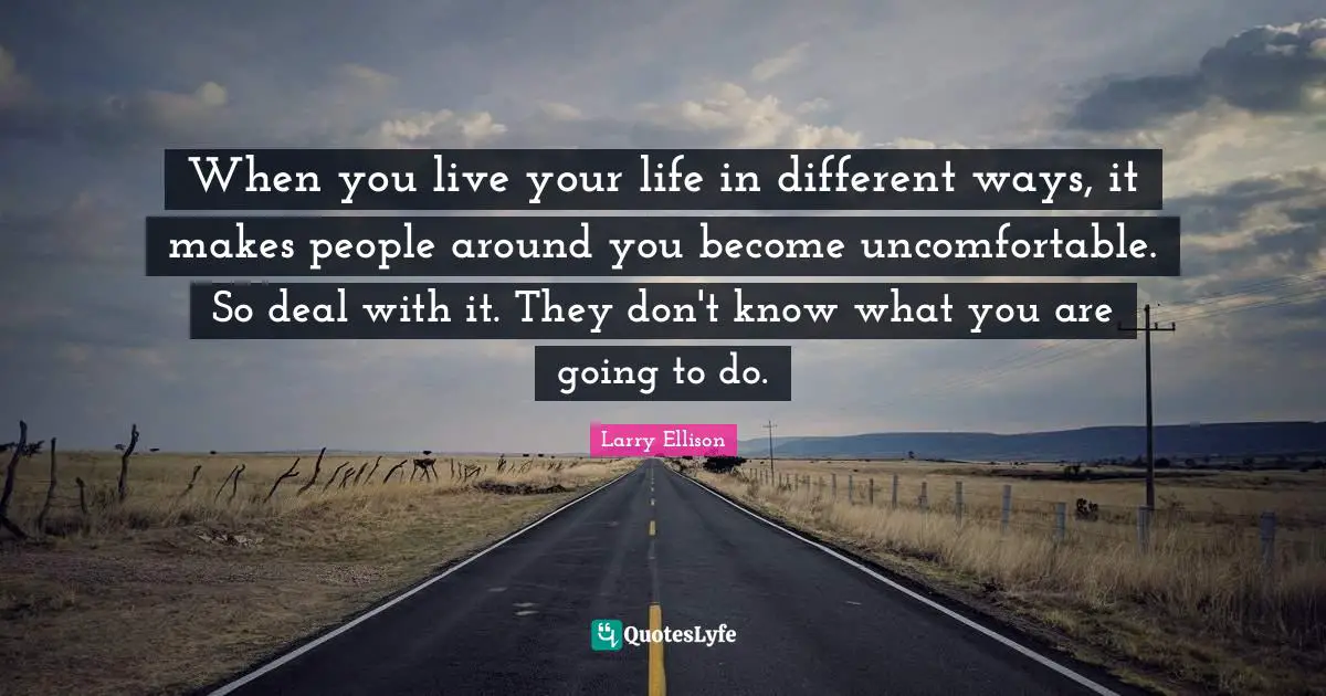 When you live your life in different ways, it makes people around you become uncomfortable. So deal with it. They don't know what you are going to do.