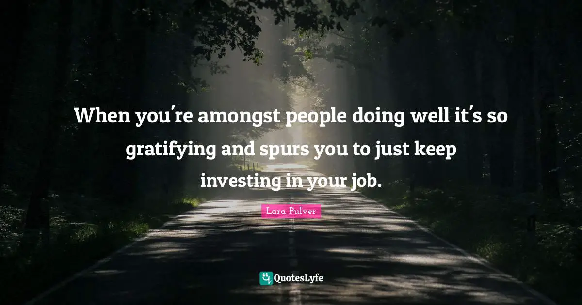 When you're amongst people doing well it's so gratifying and spurs you to just keep investing in your job.