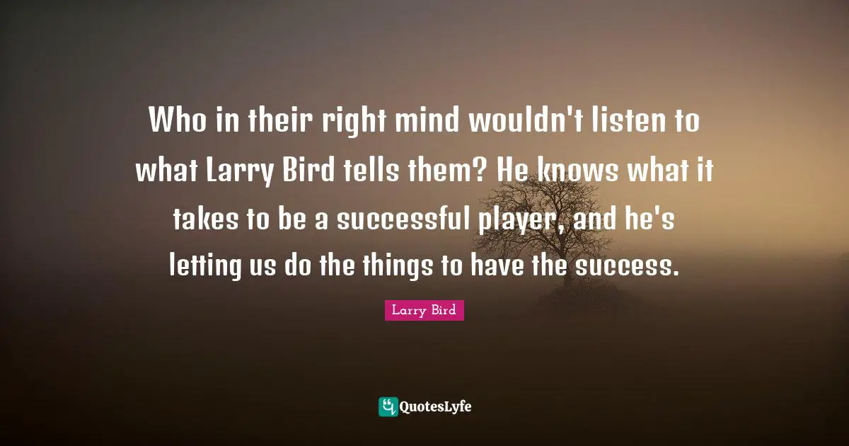 Who in their right mind wouldn't listen to what Larry Bird tells them? He knows what it takes to be a successful player, and he's letting us do the things to have the success.