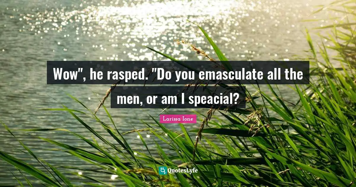 Wow", he rasped. "Do you emasculate all the men, or am I speacial?