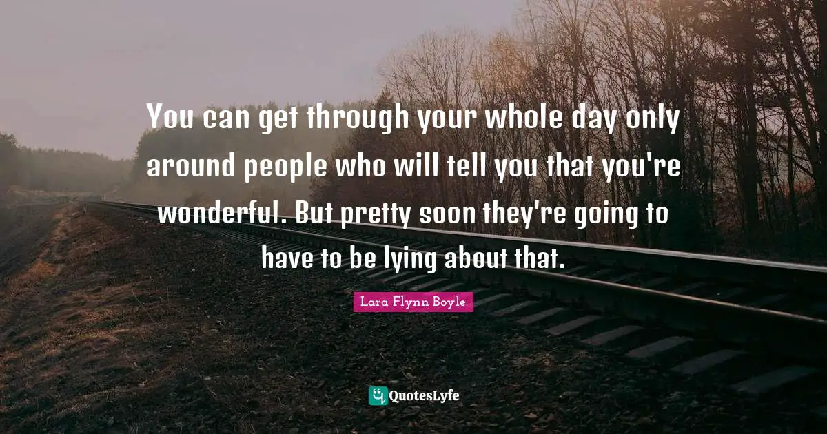 You can get through your whole day only around people who will tell you that you're wonderful. But pretty soon they're going to have to be lying about that.