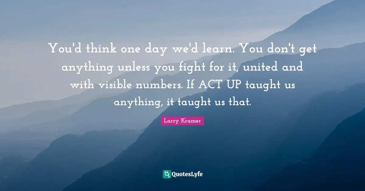 You'd think one day we'd learn. You don't get anything unless you fight for it, united and with visible numbers. If ACT UP taught us anything, it taught us that.