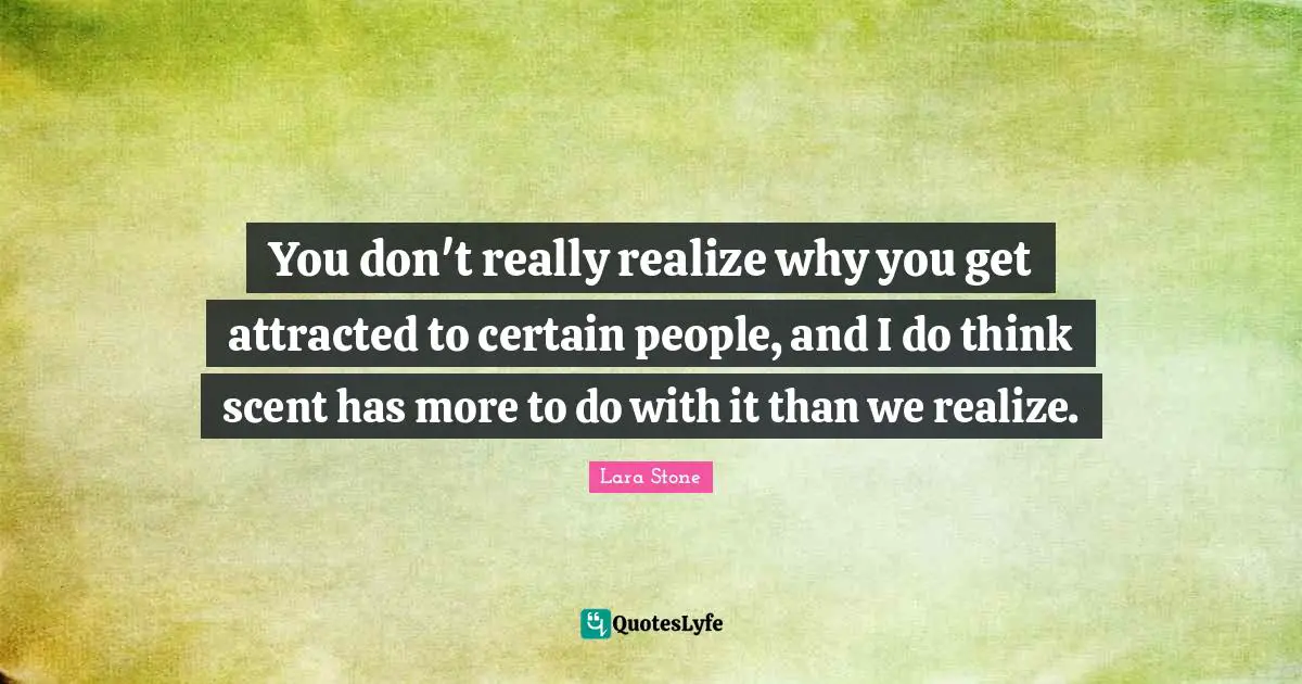 You don't really realize why you get attracted to certain people, and I do think scent has more to do with it than we realize.