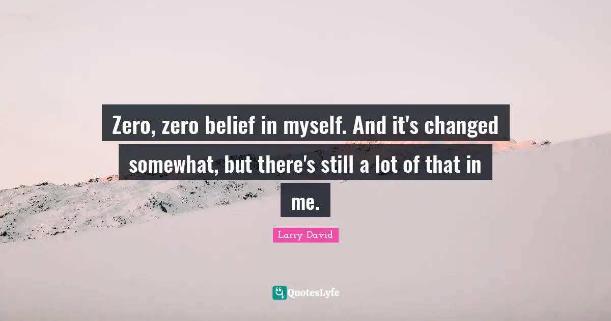 Zero, zero belief in myself. And it's changed somewhat, but there's still a lot of that in me.