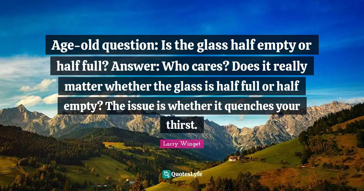 Larry Winget Quotes: "Age-old question: Is the glass half empty or half full? Answer: Who cares? Does it really matter whether the glass is half full or half empty? The issue is whether it quenches your thirst."