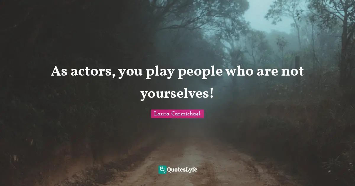 As actors, you play people who are not yourselves!