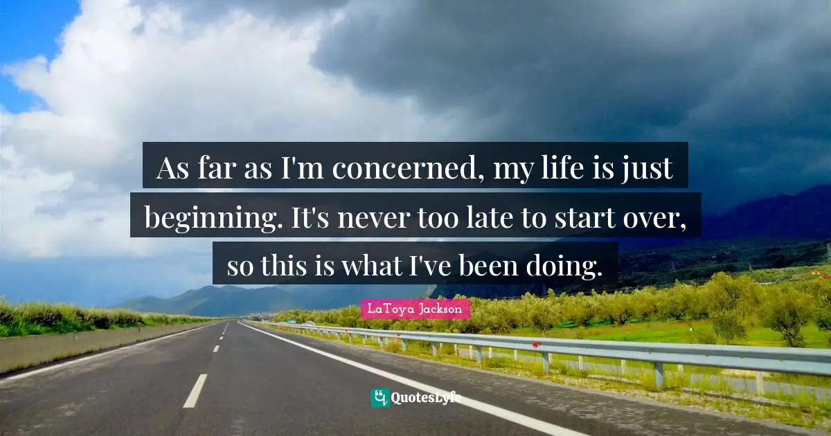 As far as I'm concerned, my life is just beginning. It's never too late to start over, so this is what I've been doing.