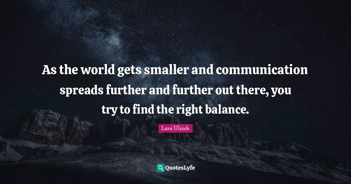 As the world gets smaller and communication spreads further and further out there, you try to find the right balance.