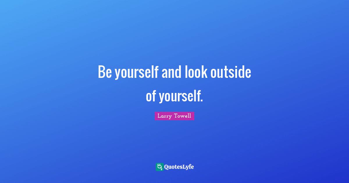 Be yourself and look outside of yourself.