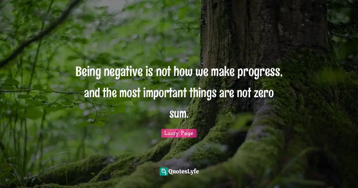 Larry Page Quotes: "Being negative is not how we make progress, and the most important things are not zero sum."