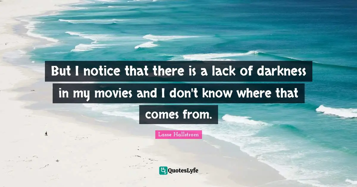 But I notice that there is a lack of darkness in my movies and I don't know where that comes from.