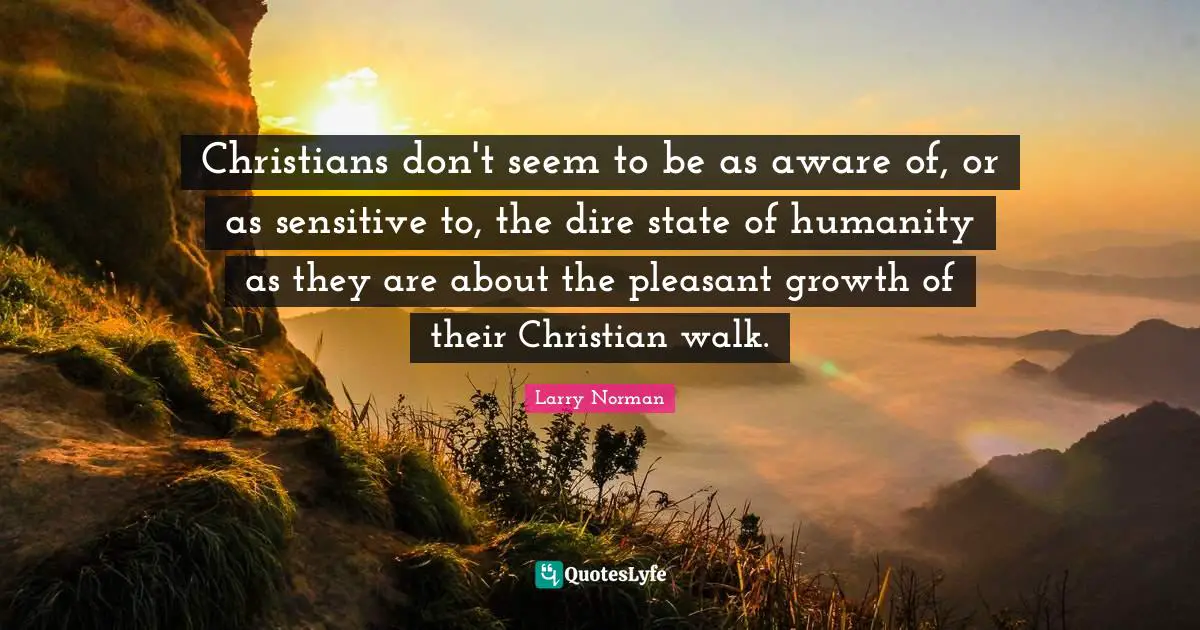 Christians don't seem to be as aware of, or as sensitive to, the dire state of humanity as they are about the pleasant growth of their Christian walk.