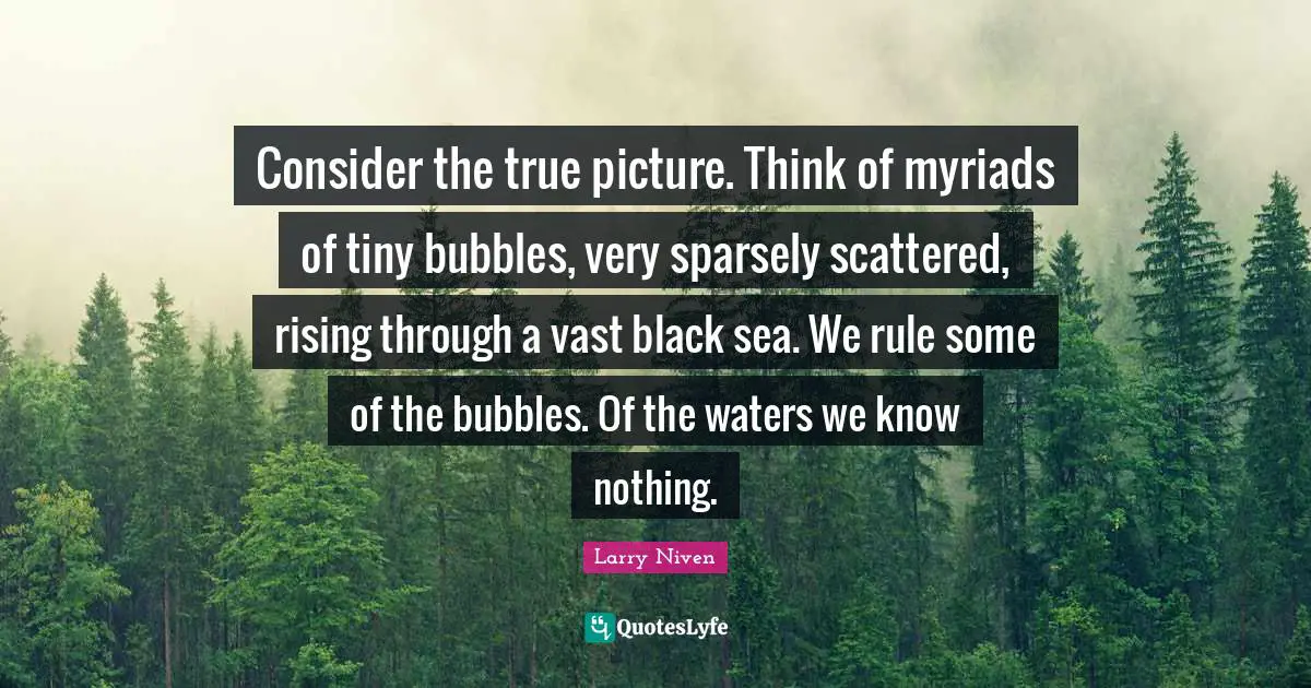 Consider the true picture. Think of myriads of tiny bubbles, very sparsely scattered, rising through a vast black sea. We rule some of the bubbles. Of the waters we know nothing.