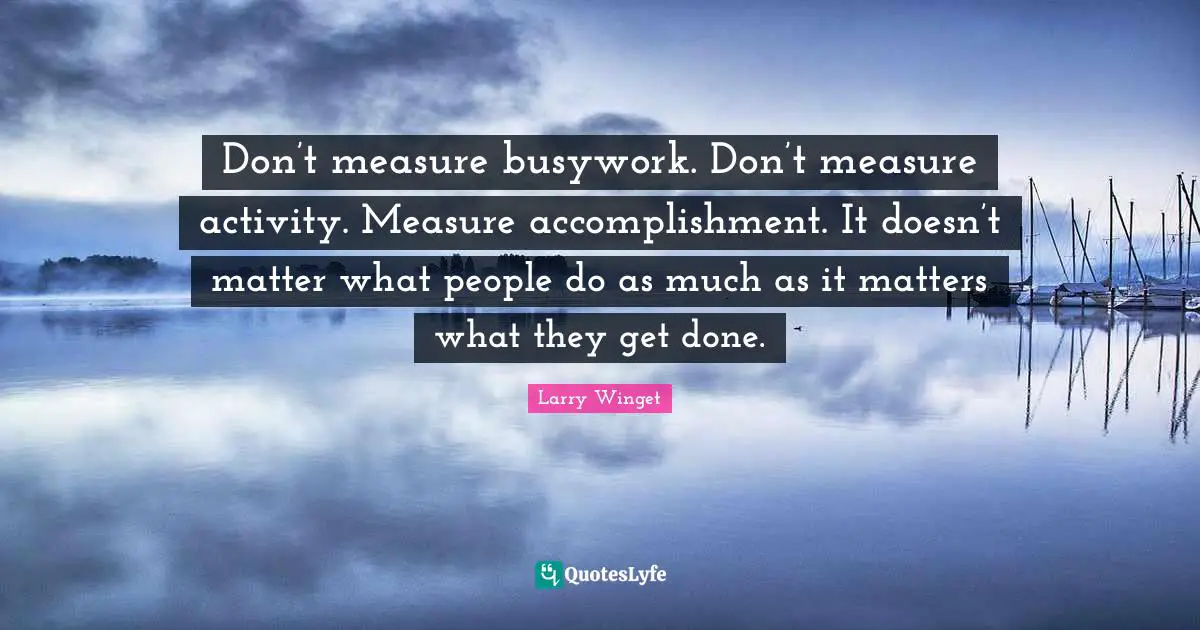 Larry Winget Quotes: "Don’t measure busywork. Don’t measure activity. Measure accomplishment. It doesn’t matter what people do as much as it matters what they get done."